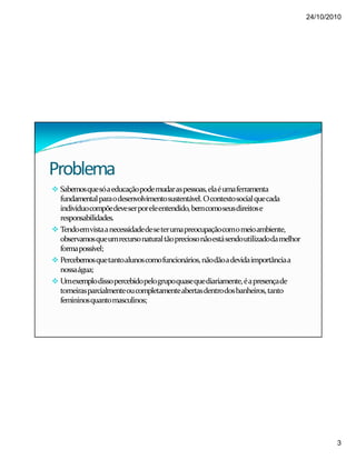 24/10/2010
3
Problema
Sabemosquesóaeducaçãopodemudaraspessoas,elaéumaferramenta
fundamentalparaodesenvolvimentosustentável.Ocontextosocialquecada
indivíduocompõedeveserporeleentendido,bemcomoseusdireitose
responsabilidades.
Tendoemvistaanecessidadedeseterumapreocupaçãocomomeioambiente,
observamosqueumrecursonaturaltãopreciosonãoestásendoutilizadodamelhor
formapossível;
Percebemosquetantoalunoscomofuncionários,nãodãoadevidaimportânciaa
nossaágua;
Umexemplodissopercebidopelogrupoquasequediariamente,éapresençade
torneirasparcialmenteoucompletamenteabertasdentrodosbanheiros,tanto
femininosquantomasculinos;
 