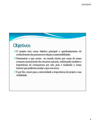 24/10/2010
4
Objetivos
O projeto tem como objetivo principal o aprofundamento do
conhecimentodaspessoasemrelaçãoasustentabilidade;
Demonstrar o que ocorre no mundo inteiro por causa do nosso
consumoinconscientedosrecursosnaturais, enfatizandotambéma
importância de começarmos por nós, pois é mudando o nosso
interiorquepodemosmudaroquenoscerca;
Epor fim, trazerparaauniversidadea importânciadoprojetoesua
viabilidade.
 
