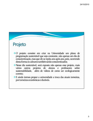 24/10/2010
5
Projeto
O projeto consiste em criar na Universidade um plano de
programação sustentável que seja constante, não apenas umdia de
conscientização,masqueeleserepitaanoapósano,pois, ocorrendo
destaformaoscalourostambémserãoconscientizados;
Nesse dia sustentável, será exposto não apenas esse projeto, mais
vários outros projetos de alunos e professores sobre
sustentabilidade, além de vídeos de como ser ecologicamente
correto;
E ainda iremos propor a universidade a troca das atuais torneiras,
portorneiraseconômicaseduráveis.
 