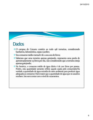 24/10/2010
6
Dados
O campus de Caruaru contém ao todo 198 torneiras, considerando
banheiros,laboratórios,copasejardim;
Seuconsumomédiomensaléde1.000.000delitros;
Sabemos que uma torneira apenas gotejando, representa uma perda de
aproximadamente25litrospordia, issoconsiderandoqueatorneiraesteja
apenasgotejando;
Na América, o consumo médio de água diário é de 200 litros por pessoa.
Porém, esta quantidade somente reflete aquela usada pelo consumidor.Na
verdadeaquantidadedeáguaextraídadomeioambienteparaproduzirágua
adequadaaoconsumoébemmaiorqueaquantidadedeáguaqueosusuários
recebem.Istosemcontarcomoníveldevazamentos.
 