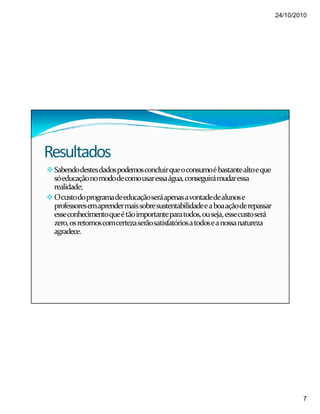 24/10/2010
7
Resultados
Sabendodestesdadospodemosconcluirqueoconsumoébastantealtoeque
sóeducaçãonomododecomousaressaágua,conseguirámudaressa
realidade;
Ocustodoprogramadeeducaçãoseráapenasavontadedealunose
professoresemaprendermaissobresustentabilidadeeaboaaçãoderepassar
esseconhecimentoqueétãoimportanteparatodos,ouseja,essecustoserá
zero,osretornoscomcertezaserãosatisfatóriosatodoseanossanatureza
agradece.
 