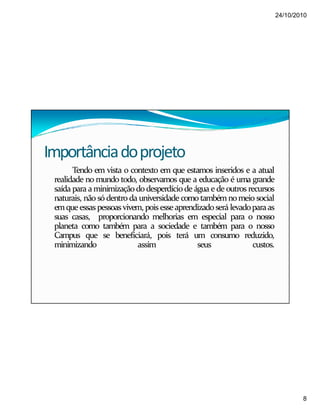24/10/2010
8
Importânciadoprojeto
Tendo em vista o contexto em que estamos inseridos e a atual
realidade no mundo todo, observamos que a educação é uma grande
saída para aminimizaçãododesperdíciode água e de outros recursos
naturais, não só dentro da universidade como tambémnomeio social
emqueessaspessoas vivem, pois esseaprendizadoserá levadoparaas
suas casas, proporcionando melhorias em especial para o nosso
planeta como também para a sociedade e também para o nosso
Campus que se beneficiará, pois terá um consumo reduzido,
minimizando assim seus custos.
 