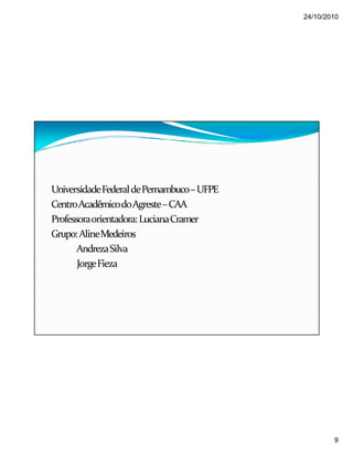 24/10/2010
9
UniversidadeFederaldePernambuco–UFPE
CentroAcadêmicodoAgreste–CAA
Professoraorientadora:LucianaCramer
Grupo:AlineMedeiros
AndrezaSilva
JorgeFieza
 