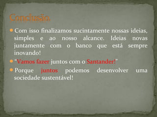 Com isso finalizamos sucintamente nossas ideias,

simples e ao nosso alcance. Ideias novas
juntamente com o banco que está sempre
inovando!
“Vamos fazer juntos com o Santander!”
Porque juntos podemos desenvolver uma
sociedade sustentável!

 