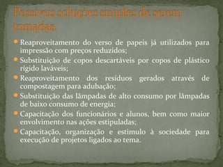  Reaproveitamento do verso de papeis já utilizados para

impressão com preços reduzidos;
 Substituição de copos descartáveis por copos de plástico
rígido laváveis;
 Reaproveitamento dos resíduos gerados através de
compostagem para adubação;
 Substituição das lâmpadas de alto consumo por lâmpadas
de baixo consumo de energia;
 Capacitação dos funcionários e alunos, bem como maior
envolvimento nas ações estipuladas;
 Capacitação, organização e estimulo à sociedade para
execução de projetos ligados ao tema.

 