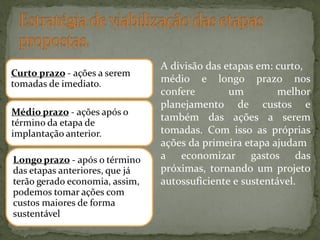 A divisão das etapas em: curto,
médio e longo prazo nos
confere
um
melhor
planejamento de custos e
também das ações a serem
tomadas. Com isso as próprias
ações da primeira etapa ajudam
a economizar gastos das
próximas, tornando um projeto
autossuficiente e sustentável.

 