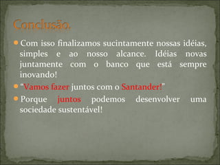 Com isso finalizamos sucintamente nossas idéias,
simples e ao nosso alcance. Idéias novas
juntamente com o banco que está sempre
inovando!
“Vamos fazer juntos com o Santander!”
Porque juntos podemos desenvolver uma
sociedade sustentável!
 