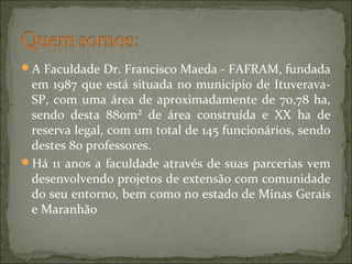 A Faculdade Dr. Francisco Maeda - FAFRAM, fundada
em 1987 que está situada no município de Ituverava-
SP, com uma área de aproximadamente de 70,78 ha,
sendo desta 880m² de área construída e XX ha de
reserva legal, com um total de 145 funcionários, sendo
destes 80 professores.
Há 11 anos a faculdade através de suas parcerias vem
desenvolvendo projetos de extensão com comunidade
do seu entorno, bem como no estado de Minas Gerais
e Maranhão
 