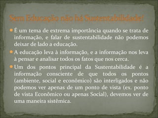 É um tema de extrema importância quando se trata de
informação, e falar de sustentabilidade não podemos
deixar de lado a educação.
A educação leva à informação, e a informação nos leva
à pensar e analisar todos os fatos que nos cerca.
Um dos pontos principal da Sustentabilidade é a
informação consciente de que todos os pontos
(ambiente, social e econômico) são interligados e não
podemos ver apenas de um ponto de vista (ex. ponto
de vista Econômico ou apenas Social), devemos ver de
uma maneira sistêmica.
 