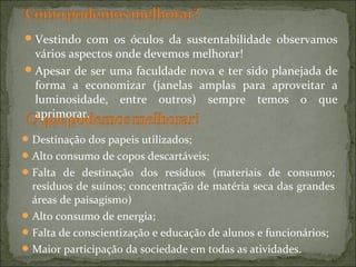 Destinação dos papeis utilizados;
Alto consumo de copos descartáveis;
Falta de destinação dos resíduos (materiais de consumo;
resíduos de suínos; concentração de matéria seca das grandes
áreas de paisagismo)
Alto consumo de energia;
Falta de conscientização e educação de alunos e funcionários;
Maior participação da sociedade em todas as atividades.
Vestindo com os óculos da sustentabilidade observamos
vários aspectos onde devemos melhorar!
Apesar de ser uma faculdade nova e ter sido planejada de
forma a economizar (janelas amplas para aproveitar a
luminosidade, entre outros) sempre temos o que
aprimorar.
 