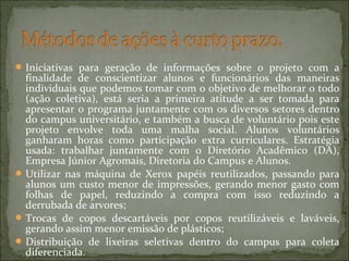 Iniciativas para geração de informações sobre o projeto com a
finalidade de conscientizar alunos e funcionários das maneiras
individuais que podemos tomar com o objetivo de melhorar o todo
(ação coletiva), está seria a primeira atitude a ser tomada para
apresentar o programa juntamente com os diversos setores dentro
do campus universitário, e também a busca de voluntário pois este
projeto envolve toda uma malha social. Alunos voluntários
ganharam horas como participação extra curriculares. Estratégia
usada: trabalhar juntamente com o Diretório Acadêmico (DA),
Empresa Júnior Agromais, Diretoria do Campus e Alunos.
Utilizar nas máquina de Xerox papéis reutilizados, passando para
alunos um custo menor de impressões, gerando menor gasto com
folhas de papel, reduzindo a compra com isso reduzindo a
derrubada de arvores;
Trocas de copos descartáveis por copos reutilizáveis e laváveis,
gerando assim menor emissão de plásticos;
Distribuição de lixeiras seletivas dentro do campus para coleta
diferenciada.
 