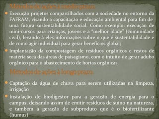 Execução projetos compartilhados com a sociedade no entorno da
FAFRAM, visando a capacitação e educação ambiental para fim de
uma futura sustentabilidade social. Como exemplo: execução de
mini-cursos para crianças, jovens e a “melhor idade” (comunidade
civil), levando à eles informações sobre o que é sustentabilidade e
de como agir individual para gerar benefícios global;
Implantação da compostagem de resíduos orgânicos e restos de
matéria seca das áreas de paisagismo, com o intuito de gerar adubo
orgânico para o abastecimento de hortas orgânicas.
Captação da água de chuva para serem utilizadas na limpeza,
irrigação
Instalação de biodigestor para a geração de energia para o
campus, deixando assim de emitir resíduos de suíno na natureza,
e também a geração de subproduto que é o biofertilizante
(humus)
 