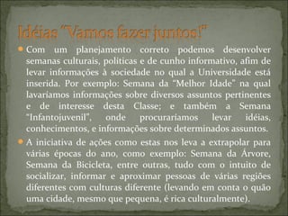 Com um planejamento correto podemos desenvolver
semanas culturais, políticas e de cunho informativo, afim de
levar informações à sociedade no qual a Universidade está
inserida. Por exemplo: Semana da “Melhor Idade” na qual
lavaríamos informações sobre diversos assuntos pertinentes
e de interesse desta Classe; e também a Semana
“Infantojuvenil”, onde procuraríamos levar idéias,
conhecimentos, e informações sobre determinados assuntos.
A iniciativa de ações como estas nos leva a extrapolar para
várias épocas do ano, como exemplo: Semana da Árvore,
Semana da Bicicleta, entre outras, tudo com o intuito de
socializar, informar e aproximar pessoas de várias regiões
diferentes com culturas diferente (levando em conta o quão
uma cidade, mesmo que pequena, é rica culturalmente).
 