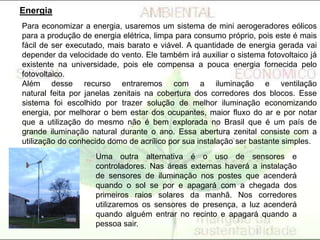 Para economizar a energia, usaremos um sistema de mini aerogeradores eólicos
para a produção de energia elétrica, limpa para consumo próprio, pois este é mais
fácil de ser executado, mais barato e viável. A quantidade de energia gerada vai
depender da velocidade do vento. Ele também irá auxiliar o sistema fotovoltaico já
existente na universidade, pois ele compensa a pouca energia fornecida pelo
fotovoltaico.
Além desse recurso entraremos com a iluminação e ventilação
natural feita por janelas zenitais na cobertura dos corredores dos blocos. Esse
sistema foi escolhido por trazer solução de melhor iluminação economizando
energia, por melhorar o bem estar dos ocupantes, maior fluxo do ar e por notar
que a utilização do mesmo não é bem explorada no Brasil que é um país de
grande iluminação natural durante o ano. Essa abertura zenital consiste com a
utilização do conhecido domo de acrílico por sua instalação ser bastante simples.
Energia
Uma outra alternativa é o uso de sensores e
controladores. Nas áreas externas haverá a instalação
de sensores de iluminação nos postes que acenderá
quando o sol se por e apagará com a chegada dos
primeiros raios solares da manhã. Nos corredores
utilizaremos os sensores de presença, a luz acenderá
quando alguém entrar no recinto e apagará quando a
pessoa sair.
 