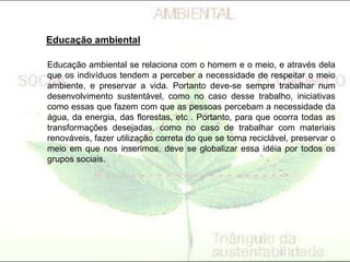 Educação ambiental
Educação ambiental se relaciona com o homem e o meio, e através dela
que os indivíduos tendem a perceber a necessidade de respeitar o meio
ambiente, e preservar a vida. Portanto deve-se sempre trabalhar num
desenvolvimento sustentável, como no caso desse trabalho, iniciativas
como essas que fazem com que as pessoas percebam a necessidade da
água, da energia, das florestas, etc . Portanto, para que ocorra todas as
transformações desejadas, como no caso de trabalhar com materiais
renováveis, fazer utilização correta do que se torna reciclável, preservar o
meio em que nos inserimos, deve se globalizar essa idéia por todos os
grupos sociais.
 