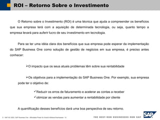 © SAP AG 2003, SAP Business One - Affordable Power for Small & Midsize Businesses / 12
ROI – Retorno Sobre o Investimento
O Retorno sobre o Investimento (ROI) é uma técnica que ajuda a compreender os benefícios
que sua empresa terá com a aquisição de determinada tecnologia, ou seja, quanto tempo a
empresa levará para auferir lucro de seu investimento em tecnologia.
Para se ter uma idéia clara dos benefícios que sua empresa pode esperar da implementação
do SAP Business One como solução de gestão de negócios em sua empresa, é preciso antes
conhecer:
O impacto que os seus atuais problemas têm sobre sua rentabilidade
Os objetivos para a implementação do SAP Business One. Por exemplo, sua empresa
pode ter o objetivo de:
Reduzir os erros de faturamento e acelerar as contas a receber
otimizar as vendas para aumentar a rentabilidade por cliente
A quantificação desses benefícios dará uma boa perspectiva de seu retorno.
 
