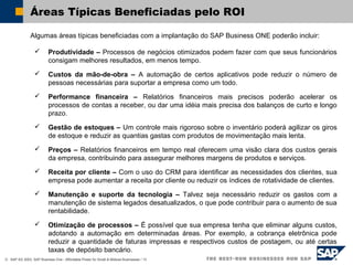 © SAP AG 2003, SAP Business One - Affordable Power for Small & Midsize Businesses / 13
Áreas Típicas Beneficiadas pelo ROI
Algumas áreas típicas beneficiadas com a implantação do SAP Business ONE poderão incluir:
 Produtividade – Processos de negócios otimizados podem fazer com que seus funcionários
consigam melhores resultados, em menos tempo.
 Custos da mão-de-obra – A automação de certos aplicativos pode reduzir o número de
pessoas necessárias para suportar a empresa como um todo.
 Performance financeira – Relatórios financeiros mais precisos poderão acelerar os
processos de contas a receber, ou dar uma idéia mais precisa dos balanços de curto e longo
prazo.
 Gestão de estoques – Um controle mais rigoroso sobre o inventário poderá agilizar os giros
de estoque e reduzir as quantias gastas com produtos de movimentação mais lenta.
 Preços – Relatórios financeiros em tempo real oferecem uma visão clara dos custos gerais
da empresa, contribuindo para assegurar melhores margens de produtos e serviços.
 Receita por cliente – Com o uso do CRM para identificar as necessidades dos clientes, sua
empresa pode aumentar a receita por cliente ou reduzir os índices de rotatividade de clientes.
 Manutenção e suporte da tecnologia – Talvez seja necessário reduzir os gastos com a
manutenção de sistema legados desatualizados, o que pode contribuir para o aumento de sua
rentabilidade.
 Otimização de processos – É possível que sua empresa tenha que eliminar alguns custos,
adotando a automação em determinadas áreas. Por exemplo, a cobrança eletrônica pode
reduzir a quantidade de faturas impressas e respectivos custos de postagem, ou até certas
taxas de depósito bancário.
 