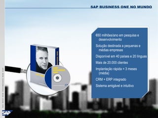 © SAP AG 2003, SAP Business One - Affordable Power for Small & Midsize Businesses / 3
€60 milhões/ano em pesquisa e
desenvolvimento
Solução destinada a pequenas e
médias empresas
Disponível em 40 países e 20 línguas
Mais de 20.000 clientes
Implantação rápida = 3 meses
(média)
CRM + ERP integrado
Sistema amigável e intuitivo
SAP BUSINESS ONE NO MUNDO
 