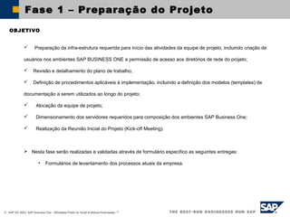 © SAP AG 2003, SAP Business One - Affordable Power for Small & Midsize Businesses / 7
Fase 1 – Preparação do Projeto
OBJETIVO
 Preparação da infra-estrutura requerida para início das atividades da equipe de projeto, incluindo criação de
usuários nos ambientes SAP BUSINESS ONE e permissão de acesso aos diretórios de rede do projeto;
 Revisão e detalhamento do plano de trabalho;
 Definição de procedimentos aplicáveis à implementação, incluindo a definição dos modelos (templates) de
documentação a serem utilizados ao longo do projeto;
 Alocação da equipe de projeto;
 Dimensionamento dos servidores requeridos para composição dos ambientes SAP Business One;
 Realização da Reunião Inicial do Projeto (Kick-off Meeting).
 Nesta fase serão realizadas e validadas através de formulário especifico as seguintes entregas:
• Formulários de levantamento dos processos atuais da empresa.
 