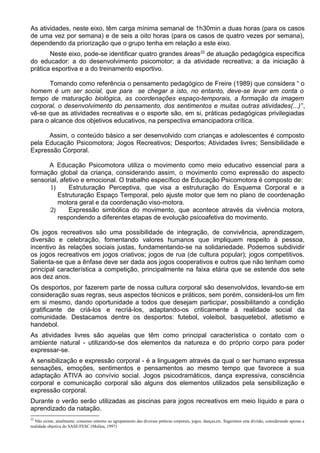 As atividades, neste eixo, têm carga mínima semanal de 1h30min a duas horas (para os casos
de uma vez por semana) e de seis a oito horas (para os casos de quatro vezes por semana),
dependendo da priorização que o grupo tenha em relação a este eixo.
Neste eixo, pode-se identificar quatro grandes áreas22
de atuação pedagógica específica
do educador: a do desenvolvimento psicomotor; a da atividade recreativa; a da iniciação à
prática esportiva e a do treinamento esportivo.
Tomando como referência o pensamento pedagógico de Freire (1989) que considera “ o
homem é um ser social, que para se chegar a isto, no entanto, deve-se levar em conta o
tempo de maturação biológica, as coordenações espaço-temporais, a formação da imagem
corporal, o desenvolvimento do pensamento, dos sentimentos e muitas outras atividades(...)”,
vê-se que as atividades recreativas e o esporte são, em si, práticas pedagógicas privilegiadas
para o alcance dos objetivos educativos, na perspectiva emancipadora crítica.
Assim, o conteúdo básico a ser desenvolvido com crianças e adolescentes é composto
pela Educação Psicomotora; Jogos Recreativos; Desportos; Atividades livres; Sensibilidade e
Expressão Corporal.
A Educação Psicomotora utiliza o movimento como meio educativo essencial para a
formação global da criança, considerando assim, o movimento como expressão do aspecto
sensorial, afetivo e emocional. O trabalho específico de Educação Psicomotora é composto de:
1) Estruturação Perceptiva, que visa a estruturação do Esquema Corporal e a
Estruturação Espaço Temporal, pelo ajuste motor que tem no plano de coordenação
motora geral e da coordenação viso-motora.
2) Expressão simbólica do movimento, que acontece através da vivência motora,
respondendo a diferentes etapas de evolução psicoafetiva do movimento.
Os jogos recreativos são uma possibilidade de integração, de convivência, aprendizagem,
diversão e celebração, fomentando valores humanos que impliquem respeito à pessoa,
incentivo às relações sociais justas, fundamentando-se na solidariedade. Podemos subdividir
os jogos recreativos em jogos criativos; jogos de rua (de cultura popular); jogos competitivos.
Salienta-se que a ênfase deve ser dada aos jogos cooperativos e outros que não tenham como
principal característica a competição, principalmente na faixa etária que se estende dos sete
aos dez anos.
Os desportos, por fazerem parte de nossa cultura corporal são desenvolvidos, levando-se em
consideração suas regras, seus aspectos técnicos e práticos, sem porém, considerá-los um fim
em si mesmo, dando oportunidade a todos que desejam participar, possibilitando a condição
gratificante de criá-los e recriá-los, adaptando-os criticamente à realidade social da
comunidade. Destacamos dentre os desportos: futebol, voleibol, basquetebol, atletismo e
handebol.
As atividades livres são aquelas que têm como principal característica o contato com o
ambiente natural - utilizando-se dos elementos da natureza e do próprio corpo para poder
expressar-se.
A sensibilização e expressão corporal - é a linguagem através da qual o ser humano expressa
sensações, emoções, sentimentos e pensamentos ao mesmo tempo que favorece a sua
adaptação ATIVA ao convívio social. Jogos psicodramáticos, dança expressiva, consciência
corporal e comunicação corporal são alguns dos elementos utilizados pela sensibilização e
expressão corporal.
Durante o verão serão utilizadas as piscinas para jogos recreativos em meio líquido e para o
aprendizado da natação.
22
Não existe, atualmente, consenso entorno ao agrupamento das diversas práticas corporais, jogos, danças,etc. Sugerimos esta divisão, considerando apenas a
realidade objetiva do SASE/FESC (Molina, 1997)
 