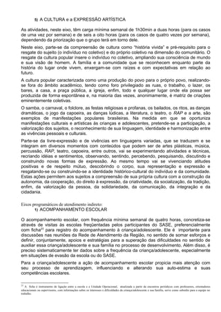 5) A CULTURA e a EXPRESSÃO ARTÍSTICA
As atividades, neste eixo, têm carga mínima semanal de 1h30min a duas horas (para os casos
de uma vez por semana) e de seis a oito horas (para os casos de quatro vezes por semana),
dependendo da priorização que o grupo terá em torno dele.
Neste eixo, parte-se da compreensão de cultura como “história vivida” e pré-requisito para o
resgate do sujeito (o indivíduo no coletivo) e do próprio coletivo na dimensão do comunitário. O
resgate da cultura popular insere o indivíduo no coletivo, ampliando sua consciência de mundo
e sua visão de homem. A família e a comunidade que se reconhecem enquanto parte da
história do lugar onde vivem, enxergam-se com raízes e com expectativas em relação ao
futuro.
A cultura popular caracterizada como uma produção do povo para o próprio povo, realizando-
se fora do âmbito acadêmico, tendo como foro privilegiado as ruas, o trabalho, o lazer, os
bares, a casa, a praça pública, a igreja, enfim, todo e qualquer lugar onde ela possa ser
produzida de forma espontânea e, na maioria das vezes, anonimamente, é matriz de criações
eminentemente coletivas.
O samba, o carnaval, o folclore, as festas religiosas e profanas, os bailados, os ritos, as danças
dramáticas, o jogo da capoeira, as danças lúdicas, a literatura, o teatro, o RAP e a arte, são
exemplos de manifestações populares brasileiras. Na medida em que se oportuniza
manifestações culturais e artísticas às crianças e adolescentes, pretende-se a participação, a
valorização dos sujeitos, o reconhecimento de sua linguagem, identidade e harmonização entre
as vivências pessoais e culturais.
Parte-se da livre-expressão e de vivências em linguagens variadas, que se traduzem e se
integram em diversos momentos com conteúdos que podem ser de artes plásticas, música,
percussão, RAP, teatro, capoeira, entre outros, vai se experimentando atividades e técnicas,
recriando idéias e sentimentos, observando, sentindo, percebendo, pesquisando, discutindo e
construindo novas formas de expressão. Ao mesmo tempo vai se vivenciando atitudes
positivas e de respeito mútuo, descobrindo o corpo, sua representação e expressão e
resgatando-se ou construindo-se a identidade histórico-cultural do indivíduo e da comunidade.
Estas ações permitem aos sujeitos a compreensão de sua própria cultura com a construção da
autonomia, da cooperação, do direito à expressão, da criatividade, da socialização, da tradição,
enfim, da valorização da pessoa, da solidariedade, da comunicação, da integração e da
cidadania.
Eixos programáticos de atendimento indireto:
1) ACOMPANHAMENTO ESCOLAR
O acompanhamento escolar, com frequência mínima semanal de quatro horas, concretiza-se
através de visitas às escolas freqüentadas pelos participantes do SASE, preferencialmente
com ficha23
para registro do acompanhamento à criança/adolescente. Ele é importante para
discussões nas reuniões da Rede de Atendimento da Região, no sentido de somar esforços e
definir, conjuntamente, apoios e estratégias para a superação das dificuldades no sentido de
auxiliar essa criança/adolescente e sua família no processo de desenvolvimento. Além disso, é
preciso sistematicamente ter dados sobre a frequência da criança/adolescente, especialmente
em situações de evasão da escola ou do SASE.
Para a criança/adolescente a ação de acompanhamento escolar propicia mais atenção com
seu processo de aprendizagem, influenciando e alterando sua auto-estima e suas
competências escolares.
23
A ficha é instrumento de ligação entre a escola e a Unidade Operacional, atualizada a partir de encontros periódicos com professores, orientadores
educacionais ou supervisores, com informações sobre os interesses e dificuldades da criança/adolescente e sua família, serve como subsídio para a equipe no
trabalho.
 