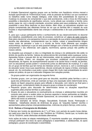 2) REUNIÃO COM AS FAMÍLIAS
A Unidade Operacional organiza grupos com as famílias com freqüência mínima mensal e
duração aproximada de 1h30min/duas horas, onde as pessoas da família e as que coordenam
os trabalhos estão numa relação dialógica, onde todos têm possibilidade de expor-se à
mudança no processo de compreender o que está acontecendo, onde a troca de informações
possibilita a descoberta de significados comuns, numa atitude que considera a família como
sendo capaz de, com a devida orientação, encontrar saídas para seus problemas, de forma a
possibilitar a seus filhos desfrutar os seus direitos. Além disso, os educadores ampliam sua
própria compreensão das diferentes formas de ver que as famílias têm a respeito de suas
funções e responsabilidades diante das crianças e adolescentes e de suas possibilidades de
ação.
E, para que o grupo participante tenha o conhecimento de seu desenvolvimento no decorrer
dos trabalhos, possibilitando uma visão do processo, constrói-se um plano de ação conjunto.
Este plano deverá ter uma perspectiva futura e a percepção de sua própria responsabilidade na
escolha das alternativas, compreendendo que os medos, culpas e ressentimentos dirigem
nosso modo de perceber o outro e o mundo de forma muito diferente que coragem,
autoconfiança, esperança e que só será possível dialogar com a família se primeiro tentarmos
compreender o seu referencial, sem julgá-la, recriminá-la, apenas porque não partilha de
nossos valores.
As situações que ameaçam a vida e a integridade da criança e do adolescente não estão no
âmbito de escolha da família. Valores de sobrevivência têm prioridade sobre quaisquer outros.
Agressões físicas e sexuais têm de ser interrompidas, antes de qualquer outro procedimento
com as famílias. Porém, em situações que envolvem problemas como procedimentos
disciplinares, de higiene, de acompanhamento escolar e de saúde física e mental, as famílias,
com os educadores sociais podem ir construindo juntos as alternativas de mudança. É o caso
de um grupo de famílias que tem temas de interesse comum, reúne-se e, com a coordenação
do educador social, troca suas experiências, discute construção de regras e limites, orientação
sexual, etc. As conclusões a que pode o grupo chegar têm muito mais probabilidade de serem
postas em prática, do que se o educador chegasse com soluções prontas.
Os grupos podem ser organizados da seguinte forma:
• Grandes grupos, com um tema geral para ser discutido, escolhido pelas famílias e com a
ajuda dos profissionais, onde por exemplo se faça uma exposição sobre determinado tema,
depois se façam pequenos grupos para reflexão e discussão, com retorno ao final para o
grande grupo, contemplando relato do pequeno grupo e síntese do coordenador.
• Pequenos grupos para discussão de determinados temas ou situações específicas
sugeridas pelas próprias famílias ou pela equipe.
• Grupos de pais e educadores (e eventualmente as crianças e adolescentes) reunidos em
conjunto para opinar e avaliar sobre os diversos aspectos e temas pertinentes ao trabalho,
discutir questões comuns da Unidade Operacional, da comunidade e da sociedade. Este
último não exclui os anteriores.
Podem ser exemplos de temas: Drogas, Sexualidade, Exclusão Social, Participação e
Cidadania, trabalhados através de dinâmicas de grupo, de “esquetes teatrais” escritos e
apresentados pelas próprias crianças/adolescentes, vivências do próprio Serviço, entre outros.
5.3.2- Rotinas e Cronograma de Atividades
O Serviço tem horário de atendimento de 2 ª a 6ª feira, num período de quatro horas diárias,
em cada turno (das 8h às 12 horas e das 13h30min às 17h30min). Sendo que, no horário das
12h às 13h30min, serão oferecidas atividades alternativas.
Inclui ações de todas as etapas metodológicas. É importante ressaltar que, obrigatoriamente,
crianças participam dos eixos do apoio pedagógico e assembléias, e adolescentes, do apoio
pedagógico, grupos de socialização e assembléias.
 