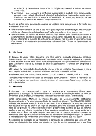 da Criança,...) devidamente trabalhadas no porquê da existência e sentido de eventos
como estes.
*6 Atividades que envolvem a confecção, organização e cuidado com documentação
pessoal, como meio de identificação de sujeitos de direitos e deveres civis, quais sejam,
a certidão de nascimento, a carteira de identidade, a carteira do benefício da vale
assistencial, a carteira de trabalho, título de eleitor, etc
Dentre as ações para garantia de espaços na Unidade para planejamento e formação aos
educadores sugere-se:
• Semanalmente destinar de seis a oito horas para: registros; sistematização das atividades
cotidianas relacionadas ao(s) seu(s) grupo(s); planejamento por área; estudo; etc.
• Semanalmente, na reunião de equipe destinar carga horária para discussão da prática e
aprofundamento teórico da equipe da Unidade Operacional; discussão de casos e estudo de
temas, integrando o conjunto de profissionais envolvidos nos diversos programas/serviços.
Esta reunião é acompanhada quinzenalmente pela Supervisão Técnica da Coordenação da
Rede Básica.
6. Interfaces
O Serviço de Apoio Sócio Educativo em Meio Aberto necessita articulação constante
intersecretarias nas políticas da educação, transporte, saúde, habitação, indústria e comércio,
cultura, esporte e lazer, bem como, com as organizações não-governamentais conveniadas
para viabilizar o acesso ou inserção de crianças/adolescentes e famílias em programas e
serviços.
Além disso, há necessidade de articulação interna, entre as Unidades Operacionais e com a
COJUR para inclusão de crianças/adolescentes e famílias, quando for o caso.
Há também, conforme o caso, interface direta com os Conselhos Tutelares, DECA, JIJ e MP.
Também pode ocorrer necessidade de articulação com Conselhos Tutelares e Prefeituras de
outros municípios com relação a encaminhamentos de crianças/adolescentes e famílias de
outras localidades.
7. Avaliação
É vista como um processo contínuo, que decorre da ação e dela se nutre. Diante dessa
perspectiva, a avaliação se dá cotidianamente e conta com a participação efetiva de todos os
envolvidos (pais, crianças, adolescentes, técnicos e educadores sociais, comunidade).
Ainda considerando Martinelli, in Projeto Integrado de Desenvolvimento Institucional,
Descentralização e Fortalecimento da Rede de Assistência Social - ASSEPLA/FESC (1999),
diríamos que falar em avaliação é falar em processo político. Acontece de forma processual e
não sazonal ou seja ao longo e ao largo do processo, pois uma avaliação episódica corre o
risco de ser pontual. Há uma horizontalidade que percorre todo o âmbito do que se pretende
avaliar e que em alguns momentos enfoca aspectos específicos, mas nunca perdendo o
contexto global. Para que seja inclusiva deve percorrer os diversos aspectos considerados
relevantes. Uma lógica inclusiva caminha pela via da transversalidade (articulação de objetivos
e finalidade) onde os profissionais e usuários se reconhecem naquilo que está posto.
No processo de avaliação se faz necessário a construção de indicadores que serão em dois
eixos: de efetividade das ações que sinaliza o vigor do serviço desenvolvido, a sua força
 