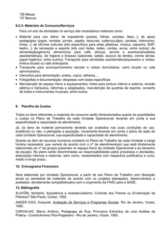 *26 Mesas
*27 Bancos
8.2.3- Materiais de Consumo/Serviços
Para um ano de atividades no serviço são necessários materiais como:
• Material para uso diário: de expediente (pastas, folhas, canetas, lápis...); de apoio
pedagógico (jogos, revistas, jornais, papéis, tesouras, cadernos,lápis, canetas, hidrocores,
tintas...); de oficinas culturais (kits específicos para artes plásticas, música, capoeira, RAP,
teatro...); de recreação e esporte (kits com bolas, redes, cordas, arcos, entre outros); de
alimentação(gêneros alimentícios para café, almoço, lanche e eventos/atividades
assistemáticas), de higiene e limpeza (sabonete, sabão, escova de dentes, creme dental,
papel higiênico, entre outros); Transporte para atividades assistemáticas/passeios e visitas:
ônibus locado ou vale antecipado.
• Transporte para acompanhamento escolar e visitas domiciliares: carro locado ou vale
administrativo.
• Utensílios para alimentação: pratos, copos, talheres,...
• Fotografias e documentação: despesas com taxas específicas.
• Manutenção do espaço físico e equipamentos: tintas para pintura interna e externa, revisão
elétrica e hidráulica, reformas e adaptações, manutenção de quadras de esporte, conserto
de bolas e instrumentos musicais, entre outros.
9. Planilha de Custos
Todos os itens referentes a materiais de consumo serão dimensionados quanto às quantidades
e custos no Plano de Trabalho de cada Unidade Operacional, levando em conta a sua
especificidade e capacidade de atendimento.
Já, os itens de material permanente deverão ser avaliados nas suas condições de uso,
existência ou não, e planejada a aquisição, novamente levando em conta o plano de ação de
cada Unidade Operacional, sua especificidade e capacidade de atendimento.
Quanto ao item de recursos humanos constará no Plano de Trabalho de cada Unidade a carga
horária necessária, que variará de acordo com o nº de atendimentos(o que está diretamente
relacionado ao nº de grupos possíveis no espaço físico da Unidade Operacional e ao tamanho
da equipe). No plano serão discriminadas as responsabilidades pelos processos e atividades,
atribuições internas e externas, bem como, necessidades com respectiva justificativa a curto,
médio e longo prazo.
10. Cronograma Financeiro
Será elaborado por Unidade Operacional, a partir de seu Plano de Trabalho com liberação
anual ou semestral de materiais de acordo com os projetos planejados, desenvolvidos e
avaliados, devidamente compatibilizados com o orçamento da FASC para o SASE.
13. Bibliografia
ALAYÕN, Norberto. Assistência e Assistencialismo: Controle dos Pobres ou Erradicação da
Pobreza? São Paulo, Cortez, 1992.
ANDER EGG, Ezequiel. Avaliação de Serviços e Programas Sociais. Rio de Janeiro, Vozes,
1995.
CARVALHO, Marco Antônio. Pedagogia de Rua: Princípios Extraídos de uma Análise da
Prática - Construtivismo Pós-Piagetiano - Rio de Janeiro, Vozes, 1993.
 
