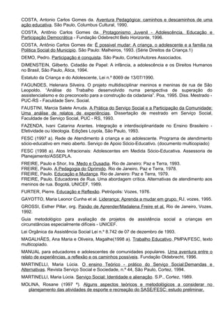 COSTA, Antonio Carlos Gomes da. Aventura Pedagógica: caminhos e descaminhos de uma
ação educativa. São Paulo, Columbus Cultural, 1990.
COSTA, Antônio Carlos Gomes da. Protagonismo Juvenil - Adolescência, Educação e
Participação Democrática - Fundação Odebrecht Belo Horizonte, 1996.
COSTA, Antônio Carlos Gomes da: Ë possivel mudar: A criança, o adolescente e a familia na
Politica Social do Municipio. São Paulo: Malheiros, 1993. (Série Direitos da Criança.1)
DEMO, Pedro. Participação é conquista. São Paulo, Cortez/Autores Associados.
DIMENSTEIN, Gilberto. Cidadão de Papel: A infância, a adolescência e os Direitos Humanos
no Brasil, São Paulo, Ática, 1994.
Estatuto da Criança e do Adolescente, Lei n.º 8069 de 13/07/1990.
FAGUNDES, Helenara Silveira. O projeto multidisciplinar meninos e meninas de rua de São
Leopoldo. “Análise do Trabalho desenvolvido numa perspectiva de superação do
assistencialismo e do preconceito para a construção da cidadania”. Poa, 1995. Diss. Mestrado -
PUC-RS - Faculdade Serv. Social.
FAUSTINI, Marcia Salete Arruda. A Prática do Serviço Social e a Participação da Comunidade:
Uma análise de relatos de experiências. Dissertação de mestrado em Serviço Social,
Faculdade de Serviço Social, PUC - RS, 1993.
FAZENDA, Ivani Catarina Arantes. Integração e interdisciplinaridade no Ensino Brasileiro -
Efetividade ou Ideologia. Edições Loyola, São Paulo, 1993.
FESC (1997 a). Rede de Atendimento à criança e ao adolescente. Programa de atendimento
sócio-educativo em meio aberto. Serviço de Apoio Sócio-Educativo. (documento multicopiado)
FESC (1998 a). Atos Infracionais: Adolescentes em Medida Sócio-Educativa. Assessoria de
Planejamento/ASSEPLA.
FREIRE, Paulo e Shor, Ira. Medo e Ousadia. Rio de Janeiro: Paz e Terra, 1993.
FREIRE, Paulo. A Pedagogia do Oprimido. Rio de Janeiro, Paz e Terra, 1978.
FREIRE, Paulo. Educação e Mudança. Rio de Janeiro: Paz e Terra, 1979.
FREIRE, Paulo. Educadores de Rua. Uma abordagem crítica. Alternativas de atendimento aos
meninos de rua. Bogotá, UNICEF, 1989.
FURTER, Pierre. Educação e Reflexão. Petrópolis: Vozes, 1976.
GAYOTTO, Maria Leonor Cunha et al. Liderança: Aprenda a mudar em grupo. RJ, vozes, 1995.
GROSSI, Esther Pillar, org. Paixão de Aprender/Madalena Freire et al. Rio de Janeiro, Vozes,
1992.
Guia metodológico para avaliação de projetos de assistência social a crianças em
circunstâncias especialmente difíceis - UNICEF.
Lei Orgânica da Assistência Social Lei n.º 8.742 de 07 de dezembro de 1993.
MAGALHÃES, Ana Maria e Oliveira, Magalhe(1998 a). Trabalho Educativo. PMPA/FESC, texto
multicopiado.
MANUAL para educadores e adolescentes de comunidades populares. Uma aventura entre o
relato de experiências, a reflexão e os caminhos possíveis. Fundação Oldebrecht, 1996.
MARTINELLI, Maria Lúcia. O ensino Teórico - prático do Serviço Social:Demandas e
Alternativas. Revista Serviço Social e Sociedade, n.º 44, São Paulo, Cortez, 1994.
MARTINELLI, Maria Lúcia. Serviço Social: Identidade e alienação. S.P., Cortez, 1989.
MOLINA, Rosane (1997 ª). Alguns aspectos teóricos e metodológicos a considerar no
planejamento das atividades de esporte e recreação do SASE/FESC: estudo preliminar.
 