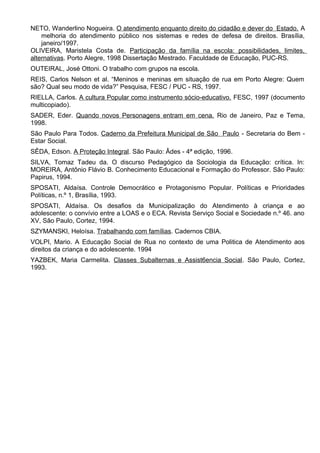 NETO, Wanderlino Nogueira. O atendimento enquanto direito do cidadão e dever do Estado. A
melhoria do atendimento público nos sistemas e redes de defesa de direitos. Brasília,
janeiro/1997.
OLIVEIRA, Maristela Costa de. Participação da família na escola: possibilidades, limites,
alternativas. Porto Alegre, 1998 Dissertação Mestrado. Faculdade de Educação, PUC-RS.
OUTEIRAL, José Ottoni. O trabalho com grupos na escola.
REIS, Carlos Nelson et al. “Meninos e meninas em situação de rua em Porto Alegre: Quem
são? Qual seu modo de vida?” Pesquisa, FESC / PUC - RS, 1997.
RIELLA, Carlos. A cultura Popular como instrumento sócio-educativo. FESC, 1997 (documento
multicopiado).
SADER, Eder. Quando novos Personagens entram em cena. Rio de Janeiro, Paz e Tema,
1998.
São Paulo Para Todos. Caderno da Prefeitura Municipal de São Paulo - Secretaria do Bem -
Estar Social.
SÊDA, Edson. A Proteção Integral. São Paulo: Âdes - 4ª edição, 1996.
SILVA, Tomaz Tadeu da. O discurso Pedagógico da Sociologia da Educação: crítica. In:
MOREIRA, Antônio Flávio B. Conhecimento Educacional e Formação do Professor. São Paulo:
Papirus, 1994.
SPOSATI, Aldaísa. Controle Democrático e Protagonismo Popular. Políticas e Prioridades
Políticas, n.º 1, Brasília, 1993.
SPOSATI, Aldaísa. Os desafios da Municipalização do Atendimento à criança e ao
adolescente: o convívio entre a LOAS e o ECA. Revista Serviço Social e Sociedade n.º 46. ano
XV, São Paulo, Cortez, 1994.
SZYMANSKI, Heloísa. Trabalhando com famílias. Cadernos CBIA.
VOLPI, Mario. A Educação Social de Rua no contexto de uma Politica de Atendimento aos
direitos da criança e do adolescente. 1994
YAZBEK, Maria Carmelita. Classes Subalternas e Assist6encia Social. São Paulo, Cortez,
1993.
 