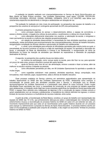 ANEXO I
A avaliação do trabalho realizado com crianças/adolescentes no Serviço de Apoio Sócio-Educativo em
Meio Aberto da Rede Própria envolveu dez Unidades Operacionais, quais sejam: CECOBI, CECOFLOR,
CECOPAM, CECORES, CECOVE, CEGEB, CEPRIMA, CESMAPA, CEVI E U.O CENTRO, esta última com
característica específica de atendimento a crianças e adolescentes em situação de rua.
Tal avaliação foi realizada em dois níveis de participação: na perspectiva das equipes de trabalho e na
perspectiva dos usuários do serviço(num contingente aproximado de 20% dos participantes).
A primeira perspectiva trouxe-nos:
• como principais objetivos do serviço: o desenvolvimento afetivo, o espaço de convivência, o
acesso a direitos sociais, o resgate e/ou reforço da auto-estima, o acolhimento e o reforço do vínculo familiar;
• como alterações efetivamente observadas nos usuários: a valorização da escola, o reingresso e
maior permanência na escola e a melhoria das relações grupais/socialização;
• em relação às atividades desenvolvidas: a necessidade de mais atividades esportivas, grupos de
socialização, visitas domiciliares para acompanhamento das crianças/adolescentes, oficinas de trabalho educativo,
reorganização e ampliação de oficinas culturais e estruturação do trabalho com adolescentes;
• e, ainda, como estratégias para enfrentar as dificuldades apontadas pela maioria (entre as quais, a
precariedade de recursos humanos no serviço e a falta de capacitação da equipe): foi apontada a discussão em
grupo, a articulação na Rede de Atendimento à Criança e ao Adolescente, a reorganização da rotina de
atendimento na busca da inserção de atividades que atendam às expectativas e interesses da população
destinatária do Serviço.
A segunda, na perspectiva dos usuários trouxe-nos dados sobre:
• os motivos da participação, como: porque ajuda na escola, para não ficar na rua, para aprender
um pouco de cada coisa, porque é divertido e porque têm apoio familiar;
• ajuda do Serviço para: tirar da rua, dar alimentação, ensinar a estudar e fazer os temas, além de
melhorar na escola e ensinar a respeitar as pessoas;
• como dificuldades percebidas por eles, em 06 Unidades Operacionais foi apontada a questão de
muitas brigas;
• como sugestões solicitaram: mais passeios, atividades esportivas, dança, computação, mais
brincadeiras, mais materiais, jogos, equipamentos, salas e oficinas de trabalho educativo.
Esse processo avaliativo do Serviço culminou em seminários regionalizados para apresentação do
trabalho desenvolvido no SASE das dez Unidades Operacionais da FESC, destacando como avanços: a
concretização de grande parte das atividades previstas para o Serviço, a articulação com os demais
serviços/programas da Unidade Operacional e a participação mais efetiva do corpo funcional. Porém muitas
dificuldades foram apontadas tais como: a necessidade de construção de uma proposta de trabalho específica
para adolescentes; a introjeção ainda frágil das novas propostas específicas de Assistência Social assumidas pela
FESC; o espaço físico reduzido e/ou inadequado de algumas U.Os; a construção de regras e limites comuns a
serem estabelecidos com as crianças e adolescentes; a inexistência de critérios definidos de ingresso; o número
limitado de recursos humanos e a insuficiência de recursos materiais, entre outras.
A partir de então, a Coordenação da Rede Básica, constituiu um grupo de trabalho com representação das
equipes de SASE das 10 U.Os, que primeiramente debruçou-se sobre a sistematização dos momentos citados
anteriormente e buscou a reconstituição do processo histórico do SASE em cada U.O, por entender ser este, um
movimento imprescindível para que cada um se reconhecesse como sujeito histórico atuando em um processo
para avançar ou redimensionar a proposta do Serviço de Apoio Sócio-Educativo. O processo histórico escrito por
cada U.O foi socializado e analisado pelo conjunto de Unidades, e deu origem ao documento “Síntese do processo
histórico do SASE na FESC”.
ANEXO II
Para crianças
 