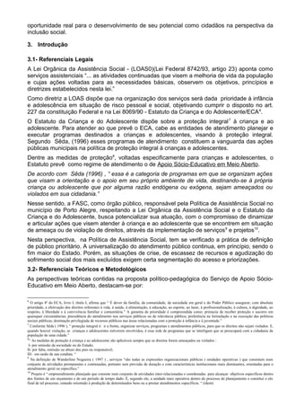 oportunidade real para o desenvolvimento de seu potencial como cidadãos na perspectiva da
inclusão social.
3. Introdução
3.1- Referenciais Legais
A Lei Orgânica da Assistência Social - (LOAS0)(Lei Federal 8742/93, artigo 23) aponta como
serviços assistenciais “... as atividades continuadas que visem a melhoria de vida da população
e cujas ações voltadas para as necessidades básicas, observem os objetivos, princípios e
diretrizes estabelecidos nesta lei.”
Como diretriz a LOAS dispõe que na organização dos serviços será dada prioridade à infância
e adolescência em situação de risco pessoal e social, objetivando cumprir o disposto no art.
227 da constituição Federal e na Lei 8069/90 - Estatuto da Criança e do Adolescente/ECA6
.
O Estatuto da Criança e do Adolescente dispõe sobre a proteção integral7
à criança e ao
adolescente. Para atender ao que prevê o ECA, cabe as entidades de atendimento planejar e
executar programas destinados a crianças e adolescentes, visando à proteção integral.
Segundo Sêda, (1996) esses programas de atendimento constituem a vanguarda das ações
públicas municipais na política de proteção integral à crianças e adolescentes.
Dentre as medidas de proteção8
, voltadas especificamente para crianças e adolescentes, o
Estatuto prevê como regime de atendimento o de Apoio Sócio-Educativo em Meio Aberto.
De acordo com Sêda (1996) , “ essa é a categoria de programas em que se organizam ações
que visam a orientação e o apoio em seu próprio ambiente de vida, destinando-se à própria
criança ou adolescente que por alguma razão endógena ou exógena, sejam ameaçados ou
violados em sua cidadania.”
Nesse sentido, a FASC, como órgão público, responsável pela Política de Assistência Social no
município de Porto Alegre, respeitando a Lei Orgânica da Assistência Social e o Estatuto da
Criança e do Adolescente, busca potencializar sua atuação, com o compromisso de dinamizar
e articular ações que visem atender à criança e ao adolescente que se encontrem em situação
de ameaça ou de violação de direitos, através da implementação de serviços9
e projetos10
.
Nesta perspectiva, na Política de Assistência Social, tem se verificado a prática de definição
de público prioritário. A universalização do atendimento público continua, em princípio, sendo o
fim maior do Estado. Porém, as situações de crise, de escassez de recursos e agudização do
sofrimento social dos mais excluídos exigem certa segmentação do acesso e priorizações.
3.2- Referenciais Teóricos e Metodológicos
As perspectivas teóricas contidas na proposta político-pedagógica do Serviço de Apoio Sócio-
Educativo em Meio Aberto, destacam-se por:
6
O artigo 4ª do ECA, livro I, título I, afirma que “ É dever da família, da comunidade, da sociedade em geral e do Poder Público assegurar, com absoluta
prioridade, a efetivação dos direitos referentes à vida, à saúde, à alimentação, à educação, ao esporte, ao lazer, à profissionalização, à cultura, à dignidade, ao
respeito, à liberdade e à convivência familiar e comunitária.” A garantia de prioridade é compreendida como: primazia de receber proteção e socorro em
quaisquer circunstâncias; precedência do atendimento nos serviços públicos ou de relevância pública; preferência na formulação e na execução das políticas
sociais públicas; destinação privilegiada de recursos públicos nas áreas relacionadas com a proteção à infância e à juventude.”
7
Conforme Sêda ( 1996 ), “ proteção integral é: ir a frente, organizar serviços, programas e atendimentos públicos, para que os direitos não sejam violados. E,
quando houver violação, se crianças e adolescentes estiverem envolvidos, é essa rede de programas que se interligam que se preocupará com a cidadania da
população de uma cidade.”
8
“ As medidas de proteção à criança e ao adolescente são aplicáveis sempre que os direitos forem ameaçados ou violados :
I- por omissão da sociedade ou do Estado;
II- por falta, omissão ou abuso dos pais ou responsável;
III- em razão de sua conduta. “
9
Na definição de Wanderlino Nogueira ( 1997 ) , serviços “são todas as expressões organizacionais públicas ( unidades operativas ) que consistem num
conjunto de atividades permanentes e continuadas, portanto sem previsão de duração e com características institucionais mais dominantes, orientadas para o
atendimento geral ou específico.”
10
Projeto é “ empreendimento planejado que consiste num conjunto de atividades inter-relacionadas e coordenadas para alcançar objetivos específicos dentro
dos limites de um orçamento e de um período de tempo dado. É, segundo ele, a unidade mais operativa dentro do processo de planejamento e constitui o elo
final de tal processo, estando orientado à produção de determinados bens ou a prestar atendimentos específicos. “ (idem)
 