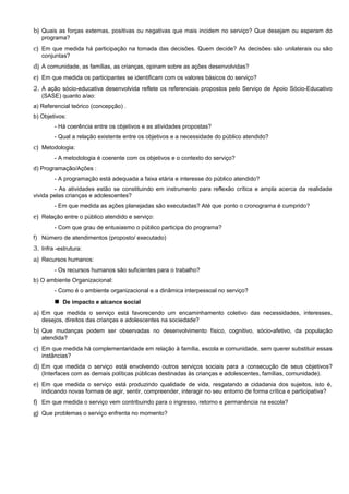 b) Quais as forças externas, positivas ou negativas que mais incidem no serviço? Que desejam ou esperam do
programa?
c) Em que medida há participação na tomada das decisões. Quem decide? As decisões são unilaterais ou são
conjuntas?
d) A comunidade, as famílias, as crianças, opinam sobre as ações desenvolvidas?
e) Em que medida os participantes se identificam com os valores básicos do serviço?
2. A ação sócio-educativa desenvolvida reflete os referenciais propostos pelo Serviço de Apoio Sócio-Educativo
(SASE) quanto a/ao:
a) Referencial teórico (concepção) .
b) Objetivos:
- Há coerência entre os objetivos e as atividades propostas?
- Qual a relação existente entre os objetivos e a necessidade do público atendido?
c) Metodologia:
- A metodologia é coerente com os objetivos e o contexto do serviço?
d) Programação/Ações :
- A programação está adequada a faixa etária e interesse do público atendido?
- As atividades estão se constituindo em instrumento para reflexão crítica e ampla acerca da realidade
vivida pelas crianças e adolescentes?
- Em que medida as ações planejadas são executadas? Até que ponto o cronograma é cumprido?
e) Relação entre o público atendido e serviço:
- Com que grau de entusiasmo o público participa do programa?
f) Número de atendimentos (proposto/ executado)
3. Infra -estrutura:
a) Recursos humanos:
- Os recursos humanos são suficientes para o trabalho?
b) O ambiente Organizacional:
- Como é o ambiente organizacional e a dinâmica interpessoal no serviço?
 De impacto e alcance social
a) Em que medida o serviço está favorecendo um encaminhamento coletivo das necessidades, interesses,
desejos, direitos das crianças e adolescentes na sociedade?
b) Que mudanças podem ser observadas no desenvolvimento físico, cognitivo, sócio-afetivo, da população
atendida?
c) Em que medida há complementaridade em relação à família, escola e comunidade, sem querer substituir essas
instâncias?
d) Em que medida o serviço está envolvendo outros serviços sociais para a consecução de seus objetivos?
(Interfaces com as demais políticas públicas destinadas às crianças e adolescentes, famílias, comunidade).
e) Em que medida o serviço está produzindo qualidade de vida, resgatando a cidadania dos sujeitos, isto é,
indicando novas formas de agir, sentir, compreender, interagir no seu entorno de forma crítica e participativa?
f) Em que medida o serviço vem contribuindo para o ingresso, retorno e permanência na escola?
g) Que problemas o serviço enfrenta no momento?
 