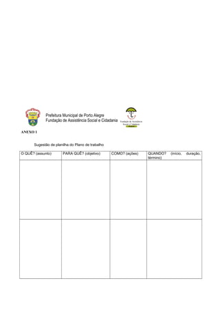 Fundação de Assistência
Social e Cidadania
Prefeitura Municipal de Porto Alegre
Fundação de Assistência Social e Cidadania
ANEXO 1
Sugestão de planilha do Plano de trabalho
O QUÊ? (assunto) PARA QUÊ? (objetivo) COMO? (ações) QUANDO? (início, duração,
término)
 