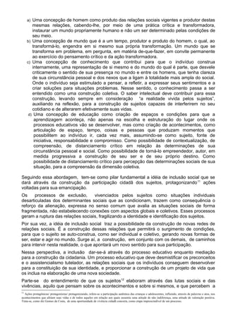a) Uma concepção de homem como produto das relações sociais vigentes e produtor destas
mesmas relações, cabendo-lhe, por meio de uma prática crítica e transformadora,
instaurar um mundo propriamente humano e não um ser determinado pelas condições de
seu meio.
b) Uma concepção de mundo que é a um tempo, produtor e produto do homem, o qual, ao
transformá-lo, engendra em si mesmo sua própria transformação. Um mundo que se
transforma em problema, em pergunta, em matéria de-que-fazer, em convite permanente
ao exercício do pensamento crítico e da ação transformadora.
c) Uma concepção de conhecimento que contribui para que o indivíduo construa
internamente, uma representação de si mesmo e do mundo do qual é parte, que desvele
criticamente o sentido de sua presença no mundo e entre os homens, que tenha clareza
de sua circunstância pessoal e dos nexos que a ligam à totalidade mais ampla do social.
Onde o indivíduo seja estimulado a pensar, a refletir, a expressar seus sentimentos e a
criar soluções para situações problemas. Nesse sentido, o conhecimento passa a ser
entendido como uma construção coletiva. O saber intelectual deve contribuir para essa
construção, levando sempre em consideração “a realidade vivida pelos sujeitos”,
auxiliando na reflexão, para a construção de sujeitos capazes de interferirem no seu
cotidiano e de alterarem efetivamente suas vidas.
d) Uma concepção de educação como criação de espaços e condições para que a
aprendizagem aconteça, não apenas na escolha e estruturação do lugar onde os
processos educativos vão se desenvolver, mas como criação de acontecimentos, como
articulação de espaço, tempo, coisas e pessoas que produzam momentos que
possibilitem ao indivíduo ir, cada vez mais, assumindo-se como sujeito, fonte de
iniciativa, responsabilidade e compromisso. Como possibilidade de contextualização, de
compreensão, de distanciamento crítico em relação às determinações de sua
circunstância pessoal e social. Como possibilidade de torná-lo empreendedor, autor, em
medida progressiva a construção de seu ser e de seu próprio destino. Como
possibilidade de distanciamento crítico para percepção das determinações sociais de sua
situação, para a compreensão da dimensão coletiva.
Seguindo essa abordagem, tem-se como pilar fundamental a idéia de inclusão social que se
dará através da construção da participação cidadã dos sujeitos, protagonizando11
ações
voltadas para sua emancipação.
Os processos de exclusão, vivenciados pelos sujeitos como situações individuais
desarticuladas dos determinantes sociais que as condicionam, trazem como consequência o
reforço da alienação, expressa no senso comum que avalia as situações sociais de forma
fragmentada, não estabelecendo conexões com aspectos globais e coletivos. Esses processos
geram a ruptura das relações sociais, fragilizando a identidade e identificação dos sujeitos.
Por sua vez, a idéia de inclusão social traz a possibilidade da construção de novas redes de
relações sociais. É a construção dessas relações que permitirá o surgimento de condições,
para que o sujeito se auto-construa, como ser individual e coletivo, gerando novas formas de
ser, estar e agir no mundo. Surge aí, a construção, em conjunto com os demais, de caminhos
para intervir nesta realidade, o que apontará um novo sentido para sua participação.
Nessa perspectiva, a inclusão dar-se-á através do processo educativo enquanto mediação
para a construção da cidadania. Um processo educativo que deve desmistificar os preconceitos
e o assistencialismo tutelador, as relações sociais que os indivíduos conseguem desenvolver
para a constituição de sua identidade, e proporcionar a construção de um projeto de vida que
os inclua na elaboração de uma nova sociedade.
Parte-se do entendimento de que os sujeitos12
elaboram através das lutas sociais e das
vivências, aquilo que pensam sobre os acontecimentos e sobre si mesmos, e que percebem a
11
Ações protagônicas/ protagonismo/ protagonizando, refere-se a participação autêntica das crianças e adolescentes, influindo, através de palavras e atos, nos
acontecimentos que afetam suas vidas e de todos aqueles em relação aos quais assumiu uma atitude de não indiferença, uma atitude de valoração positiva.
Trata-se, como diz Gomes da Costa, de uma oportunidade de vivência cidadã concreta, como etapa imprescindível de um processo.
 