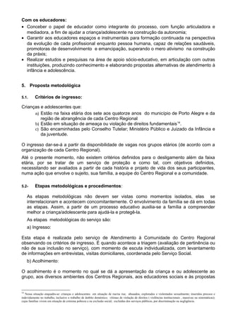 Com os educadores:
• Conceber o papel de educador como integrante do processo, com função articuladora e
mediadora, a fim de ajudar a criança/adolescente na construção da autonomia;
• Garantir aos educadores espaços e instrumentais para formação continuada na perspectiva
da evolução de cada profissional enquanto pessoa humana, capaz de relações saudáveis,
promotoras de desenvolvimento e emancipação, superando o mero ativismo na construção
da práxis;
• Realizar estudos e pesquisas na área de apoio sócio-educativo, em articulação com outras
instituições, produzindo conhecimento e elaborando propostas alternativas de atendimento à
infância e adolescência.
5. Proposta metodológica
5.1. Critérios de ingresso:
Crianças e adolescentes que:
a) Estão na faixa etária dos sete aos quatorze anos do município de Porto Alegre e da
região de abrangência de cada Centro Regional
b) Estão em situação de ameaça ou violação de direitos fundamentais14
.
c) São encaminhadas pelo Conselho Tutelar; Ministério Público e Juizado da Infância e
da juventude.
O ingresso dar-se-á a partir da disponibilidade de vagas nos grupos etários (de acordo com a
organização de cada Centro Regional).
Até o presente momento, não existem critérios definidos para o desligamento além da faixa
etária, por se tratar de um serviço de proteção e como tal, com objetivos definidos,
necessitando ser avaliados a partir de cada história e projeto de vida dos seus participantes,
numa ação que envolve o sujeito, sua família, a equipe do Centro Regional e a comunidade.
5.2- Etapas metodológicas e procedimentos:
As etapas metodológicas não devem ser vistas como momentos isolados, elas se
interrelacionam e acontecem concomitantemente. O envolvimento da família se dá em todas
as etapas. Assim, a partir de um processo educativo auxilia-se a família a compreender
melhor a criança/adolescente para ajudá-la e protegê-la.
As etapas metodológicas do serviço são:
a) Ingresso:
Esta etapa é realizada pelo serviço de Atendimento à Comunidade do Centro Regional
observando os critérios de ingresso. É quando acontece a triagem (avaliação de pertinência ou
não de sua inclusão no serviço), com momento de escuta individualizada, com levantamento
de informações em entrevistas, visitas domiciliares, coordenada pelo Serviço Social.
b) Acolhimento:
O acolhimento é o momento no qual se dá a apresentação da criança e ou adolescente ao
grupo, aos diversos ambientes dos Centros Regionais, aos educadores sociais e às propostas
14
Nessa situação enquadra-se: crianças e adolescentes em situação de rua/na rua; abusados; explorados e violentados sexualmente; inseridos precoce e
indevidamente no trabalho, inclusive o trabalho de âmbito doméstico; vítimas de violação de direitos ( violências institucionais , massivas ou sistemáticas);
cujas famílias vivem em situação de extrema pobreza e ou exclusão social; excluídas dos serviços públicos, por discriminação ou negligência.
 