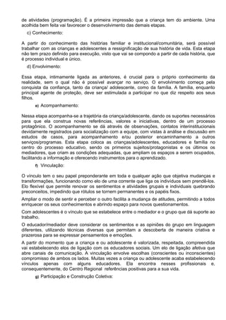 de atividades (programação). É a primeira impressão que a criança tem do ambiente. Uma
acolhida bem feita vai favorecer o desenvolvimento das demais etapas.
c) Conhecimento:
A partir do conhecimento das histórias familiar e institucional/comunitária, será possível
trabalhar com as crianças e adolescentes a ressignificação de sua história de vida. Esta etapa
não tem prazo definido para execução, visto que vai se compondo a partir de cada história, que
é processo individual e único.
d) Envolvimento:
Essa etapa, intimamente ligada as anteriores, é crucial para o próprio conhecimento da
realidade, sem o qual não é possível avançar no serviço. O envolvimento começa pela
conquista da confiança, tanto da criança/ adolescente, como da família. A família, enquanto
principal agente de proteção, deve ser estimulada a participar no que diz respeito aos seus
filhos.
e) Acompanhamento:
Nessa etapa acompanha-se a trajetória da criança/adolescente, dando os suportes necessários
para que ela construa novas referências, valores e iniciativas, dentro de um processo
protagônico. O acompanhamento se dá através de observações, contatos interinstitucionais
devidamente registrados para socialização com a equipe, com vistas à análise e discussão em
estudos de casos, para acompanhamento e/ou posterior encaminhamento a outros
serviços/programas. Esta etapa coloca as crianças/adolescentes, educadores e família no
centro do processo educativo, sendo os primeiros sujeitos/protagonistas e os últimos os
mediadores, que criam as condições adequadas, que ampliam os espaços a serem ocupados,
facilitando a informação e oferecendo instrumentos para o aprendizado.
f) Vinculação:
O vínculo tem o seu papel preponderante em toda e qualquer ação que objetiva mudanças e
transformações, funcionando como elo de uma corrente que liga os indivíduos sem prendê-los.
Elo flexível que permite renovar os sentimentos e atividades grupais e individuais quebrando
preconceitos, impedindo que rótulos se tornem permanentes e os papéis fixos.
Ampliar o modo de sentir e perceber o outro facilita a mudança de atitudes, permitindo a todos
enriquecer os seus conhecimentos e abrindo espaço para novos questionamentos.
Com adolescentes é o vínculo que se estabelece entre o mediador e o grupo que dá suporte ao
trabalho.
O educador/mediador deve considerar os sentimentos e as opiniões do grupo em linguagem
diferentes, utilizando técnicas diversas que permitam a descoberta de maneira criativa e
prazerosa para se expressar pensamentos e emoções.
A partir do momento que a criança e ou adolescente é valorizada, respeitada, compreendida
vai estabelecendo elos de ligação com os educadores sociais. Um elo de ligação afetiva que
abre canais de comunicação. A vinculação envolve escolhas (conscientes ou inconscientes)
compromisso de ambos os lados. Muitas vezes a criança ou adolescente acaba estabelecendo
vínculos apenas com alguns educadores. Ela encontra nesses profissionais e,
consequentemente, do Centro Regional referências positivas para a sua vida.
g) Participação e Construção Coletiva:
 