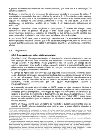 A prática sócio-educativa deve ter uma intencionalidade, que para nós é a participação15
e
construção coletiva.
Participar é envolver-se em processos de elaboração, decisão e execução de ações. A
quantidade e a qualidade das oportunidades de participação, influencia de maneira decisiva
nos níveis de autonomia e de auto-determinação que as crianças e os adolescentes serão
capazes de alcançar na vida familiar, profissional e social, na vida adulta. Os níveis de
participação, no programa, revelam se a relação é de dependência, colaboração ou
autonomia16
.
O diálogo, constitui-se numa exigência à participação. É através do diálogo, como
comunicação entre as pessoas do grupo e entre outros grupos, que os sujeitos vão
desenvolver suas dimensões, colocando-se enquanto ser que pensa, que emite opiniões, que
pode desenvolver um trabalho com outros, num trabalho de integração efetiva.
A proposta do SASE, deve prever a participação das crianças e dos adolescentes em todas as
fase do processo educativo, uma vez que estes devem ser protagonistas, tanto no processo de
decisão, quanto na execução das ações. A participação deverá ser um exercício permanente e
efetivo.
5.3. Programação:
5.3.1- Organização das ações sócio- educativas:
Para Volpi, (1994) ”Os programas/serviços sócio-educativos em meio aberto não podem ser
uma repetição da escola, nem resumir-se aos tradicionais “cursinhos profissionalizantes” e
“reforço escolar”. A importância destes programas está em serem um espaço aberto,
criativo, estimulador, onde a arte, a cultura, o esporte, o lazer e a profissionalização para os
adolescentes e a sondagem vocacional para as crianças precisam estar conjugadas num
projeto pedagógico diferenciado da escola.”
O Serviço de Apoio Sócio Educativo (SASE), seguindo essa abordagem, contempla ações
sócio-educativas para grupos etários diferenciados pelas suas características de ser criança
e de ser adolescente. Essas ações constituem-se de atividades complementares e
articuladas entre si, realizadas no período anterior ou posterior à escola, ou em período
alternativo, sendo desenvolvidas por um equipe multidisciplinar, visando a
interdisciplinaridade17
.
A organização da ação sócio-educativa no SASE passa por dois momentos básicos: o
normativo e o processual. O momento normativo refere-se ao regime de funcionamento das
atividades (rotinas/cronogramas), construção de regras de convivência. O processual diz
respeito a dinâmica de surgimento e desenvolvimento das atividades/programação. Nesse
momento, sugere-se a definição de temas. De acordo com Pistrak (1991) esses temas
devem ser selecionados a partir da realidade social da nossa época e estudados do ponto
de vista dinâmico.
Definir um TEMA é como fazer um recorte da realidade e, buscar nas diferentes áreas de
atuação do SASE, reflexões presentes neste recorte, para, a seguir, elaborar situações e
15
Nesse sentido , a participação deve ser entendida como um processo e não como uma “dádiva”, como “concessão”, ou algo “preexistente”, visto que, não
existe participação acabada; participação deve ser objetivada na autopromoção. Ela é um processo e não uma concessão de favores, de tutela, porque é através
da participação consciente que o homem percebe o espaço que ocupa no mundo, descobre para que e o que conquistar, isto é, ser efetivamente cidadão, com
possibilidades reais de gerar melhores condições de vida e construir um novo mundo, mais justo, democrático e solidário. Para Sposati, (1993), não basta o
participacionismo, onde está posta a presença, é necessária a capacidade e a possibilidade de realizar a alteração.
16
Em Gomes da Costa, Etapas de uma ação protagônica e formas de relação educador-educando, in Protagonismo Juvenil - Adolescência, Educação,e
Participação Democrática.
17
“A interdisciplinaridade não se ensina, nem se aprende, apenas vive-se, exerce-se e por isso exige um nova pedagogia, a da comunicação. Pressupõe uma
atitude de busca de alternativas para conhecer mais e melhor. Uma atitude de espera frente a atos não consumados. Uma atitude de reciprocidade que impele à
troca, ao diálogo com pares anônimos ou consigo mesmo. Uma atitude de humildade diante da limitação do próprio saber. Uma atitude de perplexidade ante a
possibilidade de desvendar novos saberes. Uma atitude de desafio diante do novo, desafio de redimencionar o velho. Uma atitude de envolvimento e
comprometimento com os projetos e as pessoas nele implicados. Atitude, pois de compromisso de construir sempre da melhor forma possível.” (Fazenda,
Ivani Catarina Arantes. Integração e interdisciplinaridade no Ensino Brasileiro - Efetividade ou Ideologia. Edições Loyola, São Paulo, 1993).
 