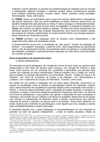 materiais a serem utilizadas no processo de problematização da realidade junto às crianças
e adolescentes. Elaborar situações e materiais envolve utilizar procedimentos variados
como: debates, dinâmicas grupais, músicas, vídeos, “slides”, passeios, visitas orientadas,
dramatizações, festas, entre outros.
Os TEMAS, devem ser significativos para o grupo de crianças, adolescentes e educadores,
não devem reproduzir o que vem sendo trabalhado na escola. Deixa-se, dessa forma, de
trabalhar isoladamente cada atividade ou oficina. A idéia é perseguir a interdisciplinariedade,
isto é, a visão de que tudo está em tudo (visão de totalidade). A proposta de trabalho com
Temas não constitui um método estático e acabado. Tal idéia vem sendo amadurecida nas
diferentes equipes de SASE das Unidades Operacionais, como forma de trabalho coletivo
que propicie às crianças e adolescentes um posicionamento frente a sua situação pessoal e
social, devendo ser construída na práxis.
Os TEMAS permitem uma integração entre os diversos eixos programáticos e são
organizados pelo coletivo de educadores sociais.
O desenvolvimento se dá com a constituição de cada grupo18
, através da realização de
oficinas19
, em projetos20
articulados, a partir de cinco eixos programáticos de atendimento
direto e dois de atendimento indireto. Os educadores fazem os registros e a sistematização
das reflexões, avaliações e acompanhamentos realizados em cada oficina, para discussões
em reuniões de equipe.
Eixos programáticos de atendimento direto:
1) APOIO PEDAGÓGICO
Os momentos de apoio pedagógico, têm freqüência mínima de duas vezes por semana (para
adolescentes) e três vezes por semana (para crianças), com duração de 1h30min a duas
horas, cada encontro, em um ambiente rico, confortável e estimulante, que permite maior
contato com materiais de leitura diversificados. Pode-se trabalhar com a criação de “Jornal”
para circulação na Unidade Operacional e na Comunidade, “Murais”, “Clubes de Leitura e de
Ciências”, com “Hora de Conversas, de Contos e de Histórias”, com “Brinquedoteca e
Ludoteca”, com “Laboratório de Línguas, de Informática”, “Correios”, entre outras.
Na medida em que propõe a integração com as outras ações oferecidas, proporciona um
espaço de socialização, onde as dúvidas de aprendizagem podem ser resolvidas, contribui
para o desenvolvimento de competências cognitivas básicas como a expressão oral e escrita, o
cálculo, o raciocínio lógico-matemático, para a realização de tarefas escolares, a pesquisa, a
invenção e a criação e a busca da solução de problemas. Proporciona, além disso, um clima de
troca entre os participantes, o que propicia, não apenas, a expressão de suas curiosidades e
interesses, mas também de seu cotidiano e de temas da atualidade. Desenvolve-se em grupos
com crianças ou adolescentes de diferentes séries e escolas, oportunizando aos mesmos
vivências de ensinar e aprender, de discutir entre si as dúvidas, tendo como referência um
adulto, atuando como mediador de aprendizagens, como alguém que ouve, respeita e valoriza
cada constatação/hipótese e amplia a discussão.
É importante destacar que, o apoio pedagógico à criança/adolescente em sua conquista do
aprender vai além de ajudá-la simplesmente a fazer as tarefas escolares. Amplia as
18
Segundo Pichon-Rivière, 1985-“ Grupo é um conjunto restrito de pessoas que, ligadas por constantes de tempo e espaço, e articuladas por sua mútua
representação interna, se propõe de forma explícita ou implícita uma tarefa, que constitui sua finalidade, interatuando através de complexos mecanismos de
assunção e atribuição de papéis.” (Gayotto, Maria Leonor Cunha et al. Liderança: aprenda a mudar em grupo. RJ, Vozes, 1995).
19
De acordo com Vieira ( PUC /RS ) “ a oficina não é um método ou técnica a mais, mas sim uma modalidade de ação. Não é somente um lugar para
aprender fazendo. Supõe, principalmente, o pensar, o sentir, o intercâmbio de idéias, a problematização, o jogo , a investigação, a descoberta e a cooperação.
Prevê a realização conjunta de projetos”. Para Cuberez ( 1989 ) “ a oficina é um tempo e espaço para a aprendizagem, um processo ativo de transformação
recíproca entre sujeito e objeto, um caminho de alternativas, com equilibrações e desiquilibrações que nos aproximam, progressivamente do objeto a
conhecer”.
20
“ Projeto é a integração, que transforma o trabalho grupal em uma criação que vai além da tarefa e produz novas possibilidades de ação aos integrantes,
situados em seus contextos, comprometidos com e inseridos ativamente na realidade.” (Gayotto, Maria Leonor Cunha et al. Liderança: aprenda a mudar em
grupo. RJ, Vozes, 1995).
 