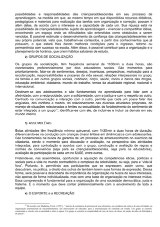 possibilidades e responsabilidades das crianças/adolescentes em seu processo de
aprendizagem, na medida em que, ao mesmo tempo em que disponibiliza recursos didáticos,
pedagógicos e materiais para realização das tarefas com organização e correção, possam ir
além delas, de acordo com o interesse e a capacidade de cada um. Sua riqueza está na
possibilidade da criança/adolescente- sujeito de aprendizagem - vivenciar e compartilhar idéias,
encontrando um espaço onde as dificuldades são entendidas como obstáculos a serem
vencidos. É possível estimular o desenvolvimento da confiança das crianças/adolescentes em
seu próprio potencial, visto que, trabalham-se conteúdos, a partir dos conhecimentos que já
possuem, o que estará lhes dando melhores condições para o ingresso, retorno ou
permanência com sucesso na escola. Além disso, é possível contribuir para a organização e o
planejamento de horários, que criem hábitos salutares de estudo.
2) GRUPOS DE SOCIALIZAÇÃO
Os grupos de socialização, têm freqüência semanal de 1h30min a duas horas, são
coordenados preferencialmente por dois educadores sociais. São momentos para
prioritariamente, falar-se de sentimentos, desejos, incertezas, perspectivas, motivação para a
escolarização, responsabilidades e prazeres da vida sexual, relações interpessoais no grupo,
na família e em outros grupos sociais, cotidiano, corpo, saúde, riscos e danos das drogas,
educação ambiental, cidadania, mundo do trabalho, temas da atualidade regional, nacional e
internacional.
Destinam-se aos adolescentes e são fundamentais no aprendizado para lidar com a
afetividade, com a reciprocidade, com a solidariedade, com a justiça e com o respeito ao outro.
Centrado na comunicação e interação com o outro, permite que cada um possa falar das
angústias, dos conflitos e medos, do relacionamento nas diversas atividades propostas, do
manejo de situações relacionadas a limites ou sexualidade, do fortalecimento do sentimento de
estar integrado a um grupo21
, identificar-se com ele, de incluir-se e incluir os demais em seu
mundo interno.
3) ASSEMBLÉIAS
Estas atividades têm freqüência mínima quinzenal, com 1h30min a duas horas de duração,
diferenciando-se na condução com crianças (maior ênfase em dinâmicas) e com adolescentes.
São fundamentais na busca da garantia de um processo de amadurecimento no exercício da
cidadania, sendo o momento para discussão e avaliação, na perspectiva das atividades
integradas, para contratação e acordos com o grupo, construção e avaliação de regras e
normas de convivência (seja para as crianças/adolescentes, seja para os educadores),
avaliação da participação de cada um no SASE, entre outras.
Pretende-se, nas assembléias, oportunizar a aquisição de competências éticas, políticas e
sociais para a vida no mundo contraditório e complexo da coletividade, ou seja, para a “vida lá
fora”. Portanto, é, permitindo aos participantes que se expressem, assim como, que
descubram, na prática, o direito dos outros de também terem suas formas de expressão. Dessa
forma, será possível a descoberta da importância da organização na busca de seus interesses,
não apenas de forma individualizada, mas com uma base de organização no interesse mútuo.
Essa compreensão é fundamental para a organização de uma sociedade democrática, justa e
fraterna. É o momento que deve contar preferencialmente com o envolvimento de toda a
equipe.
4) O ESPORTE e a RECREAÇÃO
21
De acordo com Madalena, Freire (1992 ), “ através da constância da presença de seus elementos, na constância da rotina e de suas atividades, na
organização sistematizada de encaminhamentos, nas intervenções do educador, para a sistematização do conteúdo em estudo. Um grupo se constrói,
construindo o vínculo com a autoridade e entre os iguais. Um grupo se constrói na cumplicidade do riso, da raiva, do choro, do medo, do ódio, da felicidade e
do prazer”.
 
