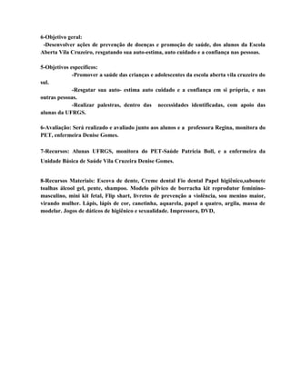 6-Objetivo geral:
 -Desenvolver ações de prevenção de doenças e promoção de saúde, dos alunos da Escola
Aberta Vila Cruzeiro, resgatando sua auto-estima, auto cuidado e a confiança nas pessoas.

5-Objetivos específicos:
             -Promover a saúde das crianças e adolescentes da escola aberta vila cruzeiro do
sul.
             -Resgatar sua auto- estima auto cuidado e a confiança em si própria, e nas
outras pessoas.
             -Realizar palestras, dentro das necessidades identificadas, com apoio das
alunas da UFRGS.

6-Avaliação: Será realizado e avaliado junto aos alunos e a professora Regina, monitora do
PET, enfermeira Denise Gomes.

7-Recursos: Alunas UFRGS, monitora do PET-Saúde Patrícia Boll, e a enfermeira da
Unidade Básica de Saúde Vila Cruzeira Denise Gomes.


8-Recursos Materiais: Escova de dente, Creme dental Fio dental Papel higiênico,sabonete
toalhas álcool gel, pente, shampoo. Modelo pélvico de borracha kit reprodutor feminino-
masculino, mini kit fetal, Flip shart, livretos de prevenção a violência, sou menino maior,
virando mulher. Lápis, lápis de cor, canetinha, aquarela, papel a quatro, argila, massa de
modelar. Jogos de dáticos de higiênico e sexualidade. Impressora, DVD,
 