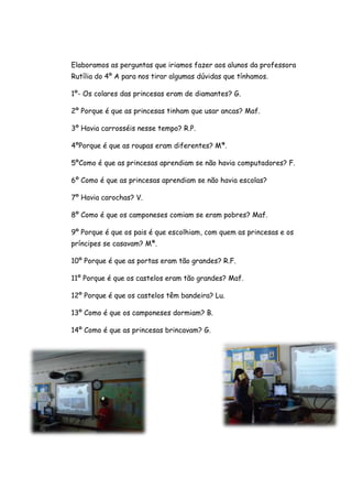 Elaboramos as perguntas que iriamos fazer aos alunos da professora
Rutília do 4º A para nos tirar algumas dúvidas que tínhamos.

1º- Os colares das princesas eram de diamantes? G.

2º Porque é que as princesas tinham que usar ancas? Maf.

3º Havia carrosséis nesse tempo? R.P.

4ºPorque é que as roupas eram diferentes? Mª.

5ºComo é que as princesas aprendiam se não havia computadores? F.

6º Como é que as princesas aprendiam se não havia escolas?

7º Havia carochas? V.

8º Como é que os camponeses comiam se eram pobres? Maf.

9º Porque é que os pais é que escolhiam, com quem as princesas e os
príncipes se casavam? Mª.

10º Porque é que as portas eram tão grandes? R.F.

11º Porque é que os castelos eram tão grandes? Maf.

12º Porque é que os castelos têm bandeira? Lu.

13º Como é que os camponeses dormiam? B.

14º Como é que as princesas brincavam? G.
 