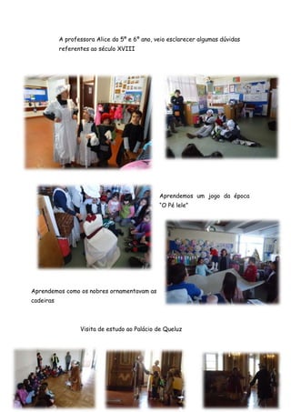 A professora Alice do 5º e 6º ano, veio esclarecer algumas dúvidas
           referentes ao século XVIII




                                               Aprendemos um jogo da época
                                               “O Pé lele”




Aprendemos como os nobres ornamentavam as
cadeiras



                  Visita de estudo ao Palácio de Queluz
 