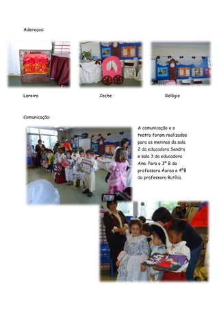 Adereços:




Lareira        Coche                Relógio



Comunicação:

                       A comunicação e o
                       teatro foram realizados
                       para os meninos da sala
                       2 da educadora Sandra
                       e sala 3 da educadora
                       Ana. Para o 3º B da
                       professora Áurea e 4ºB
                       da professora Rutília.
 