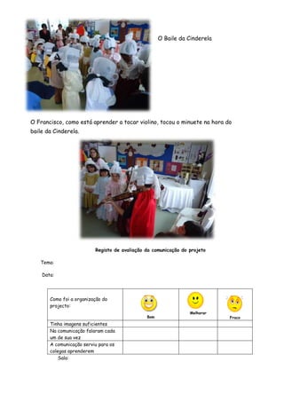 O Baile da Cinderela




O Francisco, como está aprender a tocar violino, tocou o minuete na hora do
baile da Cinderela.




                          Registo de avaliação da comunicação do projeto

   Tema:

    Data:




       Como foi a organização do
       projecto:
                                                                 Melhorar
                                               Bom                          Fraco
       Tinha imagens suficientes
       Na comunicação falaram cada
       um de sua vez
       A comunicação serviu para os
       colegas aprenderem
           Sala:
 