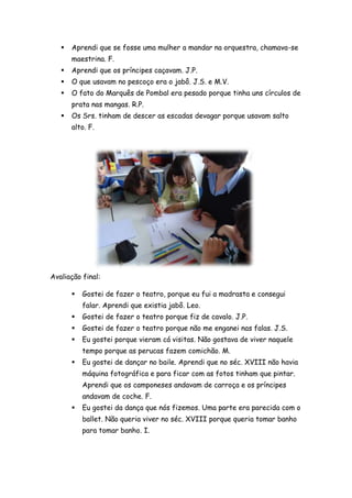    Aprendi que se fosse uma mulher a mandar na orquestra, chamava-se
       maestrina. F.
      Aprendi que os príncipes caçavam. J.P.
      O que usavam no pescoço era o jabô. J.S. e M.V.
      O fato do Marquês de Pombal era pesado porque tinha uns círculos de
       prata nas mangas. R.P.
      Os Srs. tinham de descer as escadas devagar porque usavam salto
       alto. F.




Avaliação final:

          Gostei de fazer o teatro, porque eu fui a madrasta e consegui
           falar. Aprendi que existia jabô. Leo.
          Gostei de fazer o teatro porque fiz de cavalo. J.P.
          Gostei de fazer o teatro porque não me enganei nas falas. J.S.
          Eu gostei porque vieram cá visitas. Não gostava de viver naquele
           tempo porque as perucas fazem comichão. M.
          Eu gostei de dançar no baile. Aprendi que no séc. XVIII não havia
           máquina fotográfica e para ficar com as fotos tinham que pintar.
           Aprendi que os camponeses andavam de carroça e os príncipes
           andavam de coche. F.
          Eu gostei da dança que nós fizemos. Uma parte era parecida com o
           ballet. Não queria viver no séc. XVIII porque queria tomar banho
           para tomar banho. I.
 
