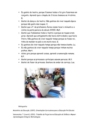    Eu gostei do teatro, porque fizemos todos e foi giro fazermos em
           conjunto. Aprendi que o chapéu de 3 bicos chamava-se tricórnio.
           B.
          Gostei da dança e do teatro. Não gostava de viver naquela época
           porque não gosto das roupas. V.
          Gostei que o F. da professora Áurea viesse tocar o minuete e o
           violino na ponta parecia do século XVIII. Maf.
          Gostei que fizéssemos todos o teatro e porque as roupas eram
           giras. Aprendi que antigamente não havia eletricidade e que havia
           liteira. Não gostava de viver naquele tempo porque se fosse rei,
           tinha de mandar no país e era muito novo. G.
          Eu gostava de viver naquele tempo porque não tomava banho. Lu.
          Eu não gostava de viver naquele tempo porque tinham muitos
           piolhos. Mart.
          Achei giro porque aprendi coisas, aprendi a numeração romana.
           R.P.
          Gostei porque as princesas e príncipes usavam perucas. M.V.
          Gostei de fazer de princesa. Gostava de andar de carroça. Lua.




       Bibliografia:

Ministério da Educação, (1997). Orientações Curriculares para a Educação Pré-Escolar.

Vasconcelos, T. (coord.), (2011). Trabalho de Projectos na Educação de Infância: Mapear
Aprendizagens Integrar Metodologias.
 