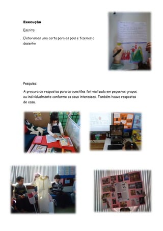 Execução

Escrita:

Elaboramos uma carta para os pais e fizemos o
desenho




Pesquisa:

A procura de respostas para as questões foi realizada em pequenos grupos
ou individualmente conforme os seus interesses. Também houve respostas
de casa.
 