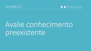 Avalie conhecimento
preexistente
Atividade 1.2
 
