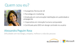 Quem sou eu?
Alessandra Peguim Rosa
• Evangelista Técnica de UX
• Tecnológa em marketing
• Graduada em comunicação habilitação em publicidade e
propaganda
• Especialista em interação humano computador
• Certificada pela IDEO em design centrado no usuário
Dificuldade com tecnologia, empatia, melhorar a vida das pessoas
 